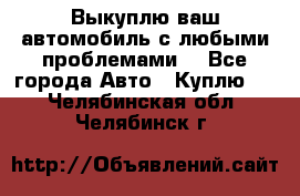 Выкуплю ваш автомобиль с любыми проблемами. - Все города Авто » Куплю   . Челябинская обл.,Челябинск г.